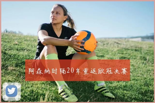 阿森纳时隔20年重返欧冠决赛