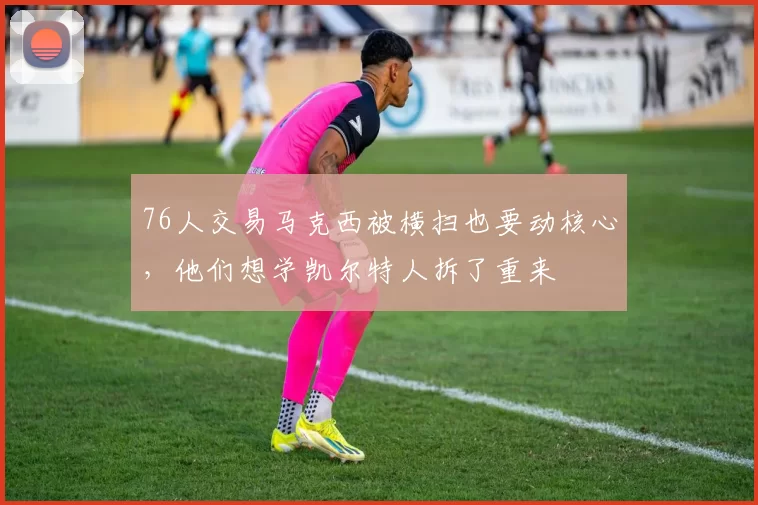76人交易马克西被横扫也要动核心，他们想学凯尔特人拆了重来