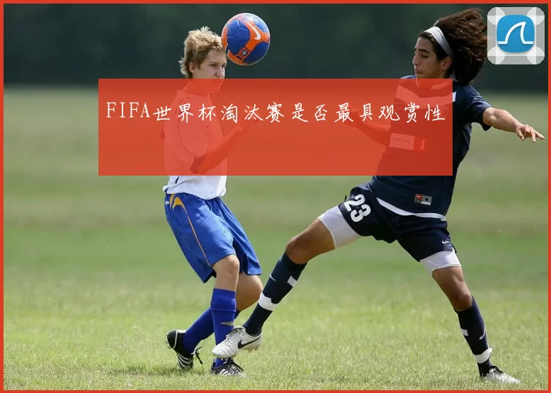 FIFA世界杯淘汰赛是否最具观赏性