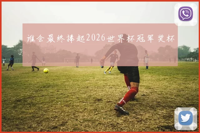 谁会最终捧起2026世界杯冠军奖杯