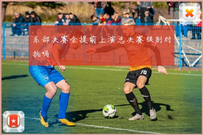 东部决赛会提前上演总决赛级别对抗吗