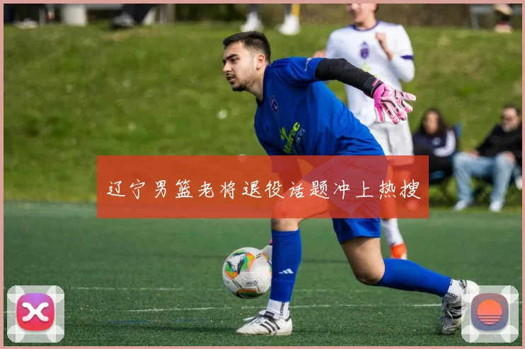 辽宁男篮老将退役话题冲上热搜